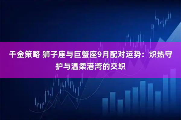千金策略 狮子座与巨蟹座9月配对运势：炽热守护与温柔港湾的交织
