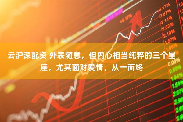 云沪深配资 外表随意，但内心相当纯粹的三个星座，尤其面对爱情，从一而终