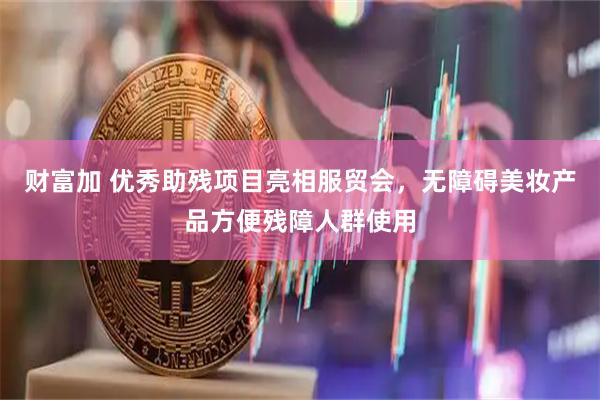 财富加 优秀助残项目亮相服贸会，无障碍美妆产品方便残障人群使用