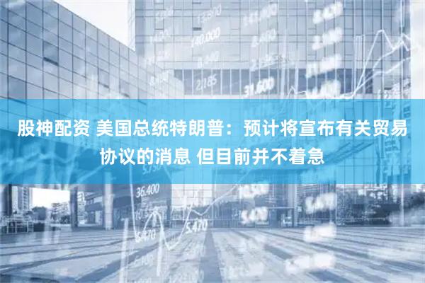 股神配资 美国总统特朗普：预计将宣布有关贸易协议的消息 但目前并不着急