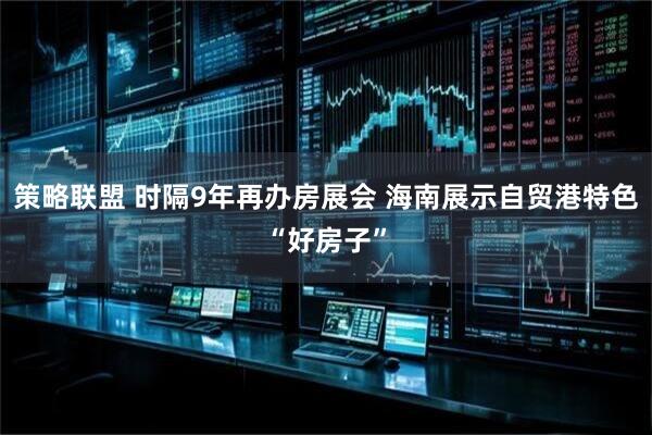 策略联盟 时隔9年再办房展会 海南展示自贸港特色“好房子”