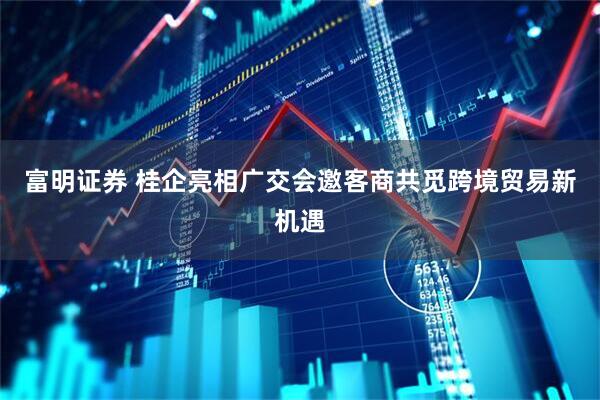 富明证券 桂企亮相广交会邀客商共觅跨境贸易新机遇