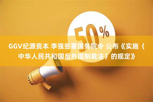 GGV纪源资本 李强签署国务院令 公布《实施〈中华人民共和国反外国制裁法〉的规定》
