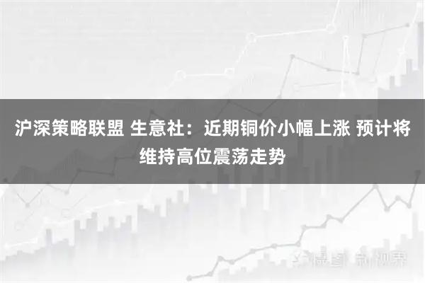 沪深策略联盟 生意社：近期铜价小幅上涨 预计将维持高位震荡走势