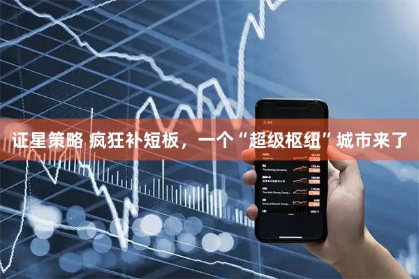 证星策略 疯狂补短板，一个“超级枢纽”城市来了