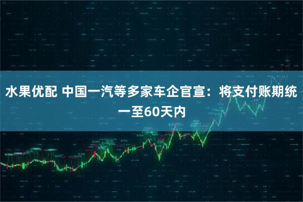 水果优配 中国一汽等多家车企官宣：将支付账期统一至60天内