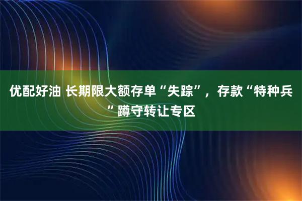 优配好油 长期限大额存单“失踪”，存款“特种兵”蹲守转让专区