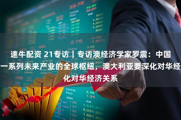 速牛配资 21专访｜专访澳经济学家罗震：中国正成为一系列未来产业的全球枢纽，澳大利亚要深化对华经济关系