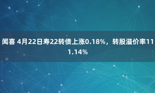 闻喜 4月22日寿22转债上涨0.18%，转股溢价率111.14%