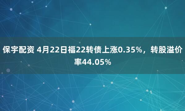 保宇配资 4月22日福22转债上涨0.35%，转股溢价率44.05%