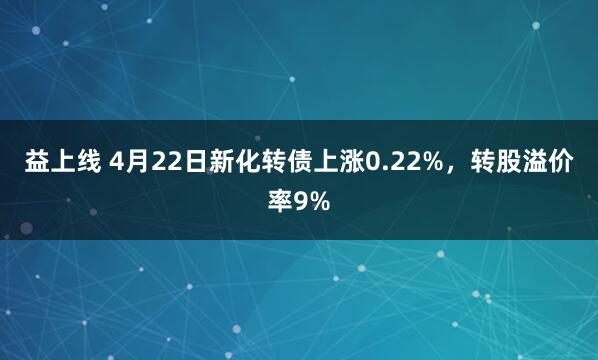 益上线 4月22日新化转债上涨0.22%，转股溢价率9%
