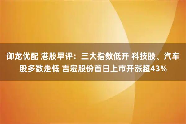 御龙优配 港股早评：三大指数低开 科技股、汽车股多数走低 吉宏股份首日上市开涨超43%