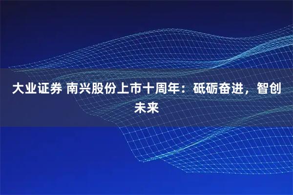 大业证券 南兴股份上市十周年：砥砺奋进，智创未来