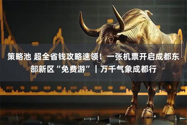策略池 超全省钱攻略速领！一张机票开启成都东部新区“免费游”｜万千气象成都行