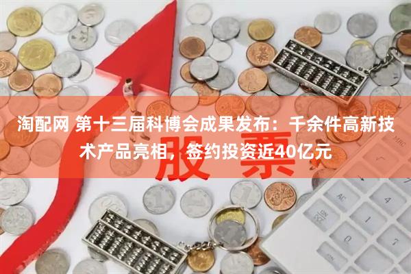 淘配网 第十三届科博会成果发布：千余件高新技术产品亮相，签约投资近40亿元