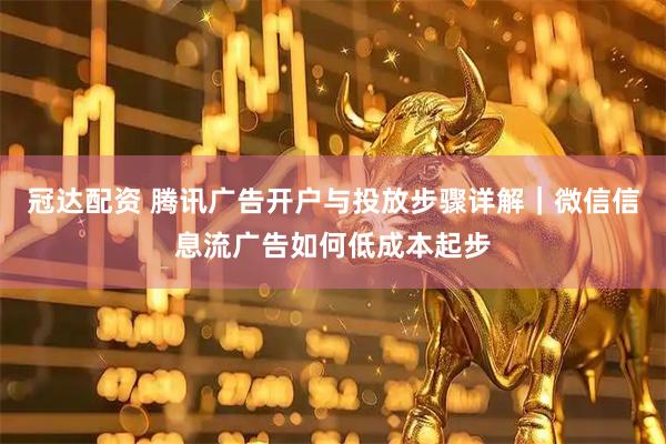 冠达配资 腾讯广告开户与投放步骤详解｜微信信息流广告如何低成本起步