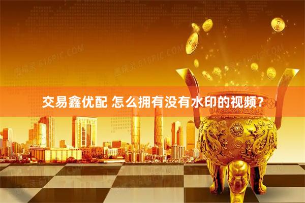 交易鑫优配 怎么拥有没有水印的视频？