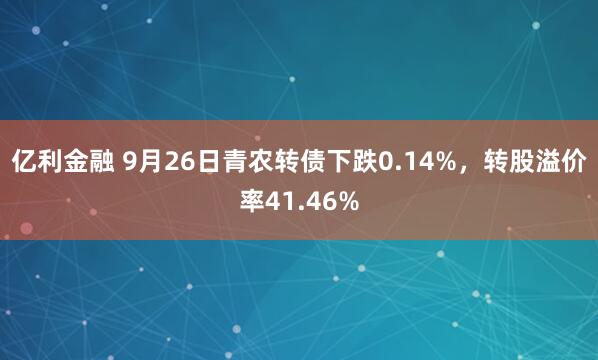 亿利金融 9月26日青农转债下跌0.14%，转股溢价率41.46%