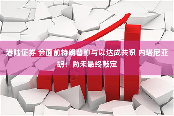 港陆证券 会面前特朗普称与以达成共识 内塔尼亚胡：尚未最终敲定