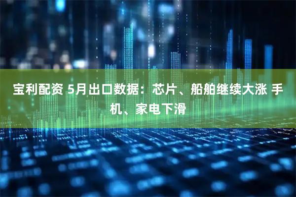 宝利配资 5月出口数据：芯片、船舶继续大涨 手机、家电下滑