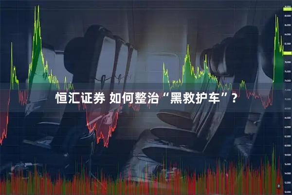 恒汇证券 如何整治“黑救护车”？