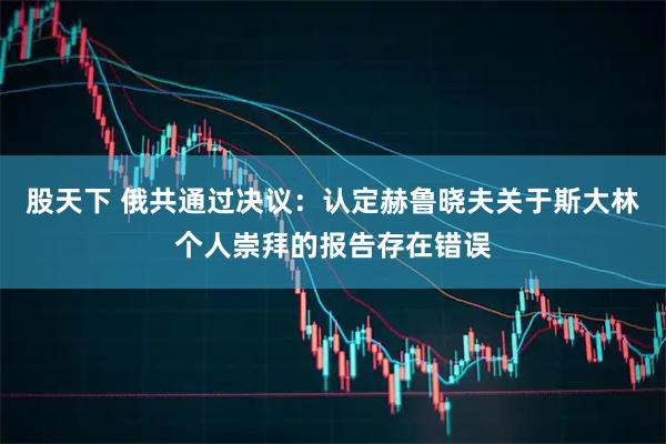 股天下 俄共通过决议：认定赫鲁晓夫关于斯大林个人崇拜的报告存在错误