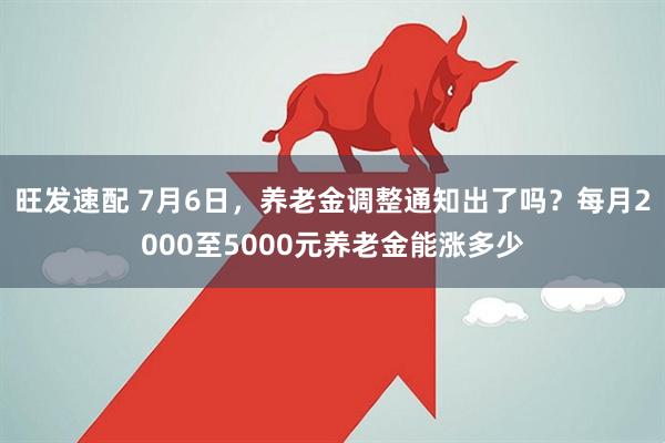 旺发速配 7月6日，养老金调整通知出了吗？每月2000至5000元养老金能涨多少