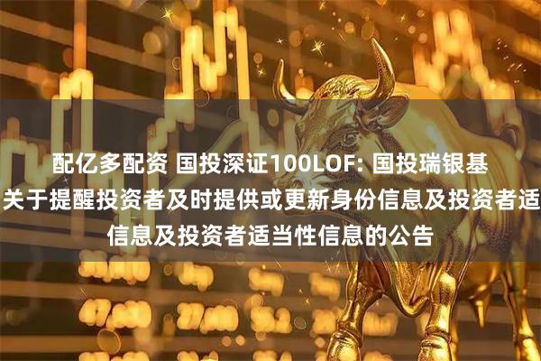 配亿多配资 国投深证100LOF: 国投瑞银基金管理有限公司关于提醒投资者及时提供或更新身份信息及投资者适当性信息的公告
