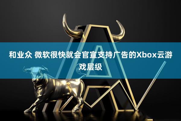 和业众 微软很快就会官宣支持广告的Xbox云游戏层级