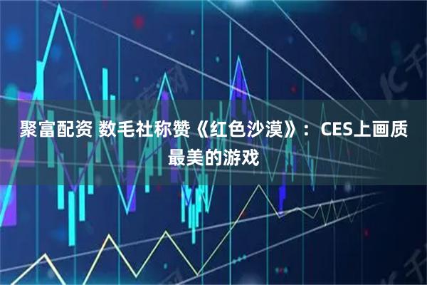 聚富配资 数毛社称赞《红色沙漠》:CES上画质最美的游戏