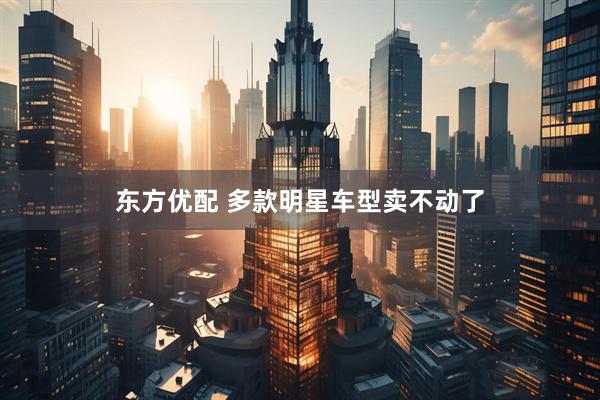 东方优配 多款明星车型卖不动了