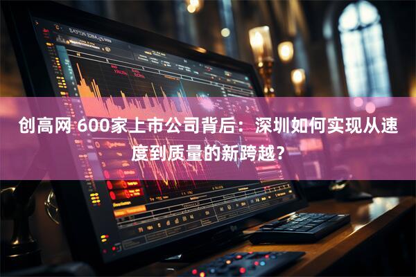 创高网 600家上市公司背后：深圳如何实现从速度到质量的新跨越？