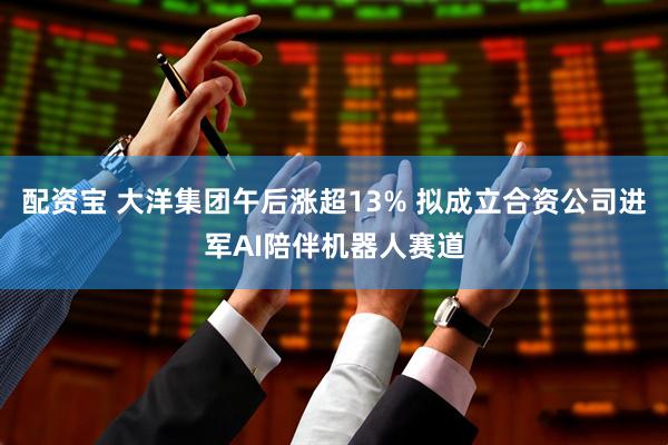 配资宝 大洋集团午后涨超13% 拟成立合资公司进军AI陪伴机器人赛道