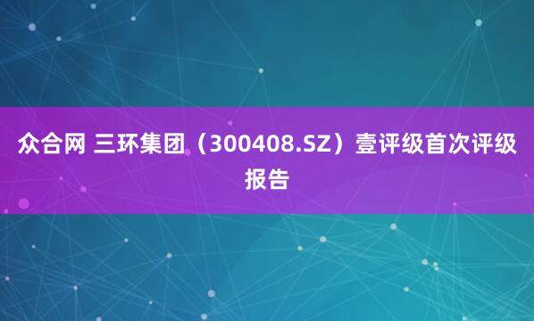 众合网 三环集团（300408.SZ）壹评级首次评级报告