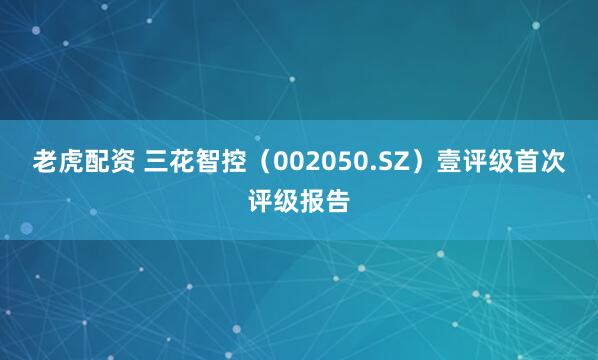 老虎配资 三花智控（002050.SZ）壹评级首次评级报告