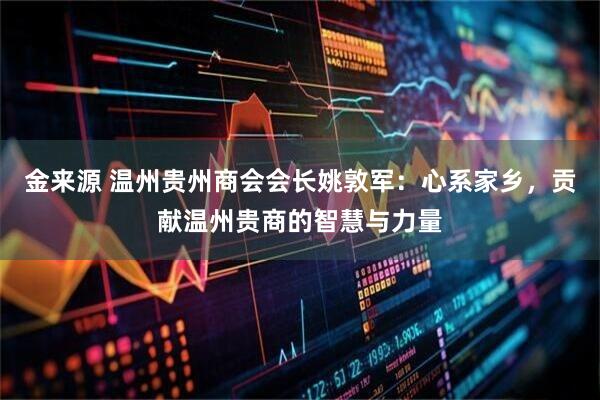 金来源 温州贵州商会会长姚敦军：心系家乡，贡献温州贵商的智慧与力量