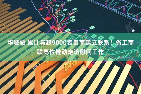 华城融 累计与超9000名贵商建立联系！省工商联高位推动走访慰问工作