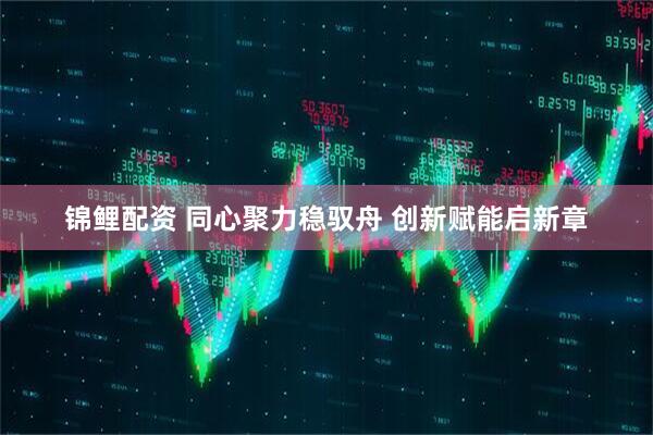 锦鲤配资 同心聚力稳驭舟 创新赋能启新章