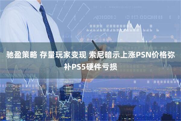 驰盈策略 存量玩家变现 索尼暗示上涨PSN价格弥补PS5硬件亏损
