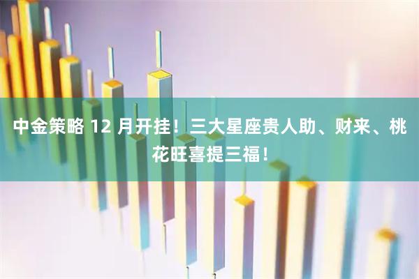 中金策略 12 月开挂！三大星座贵人助、财来、桃花旺喜提三福！