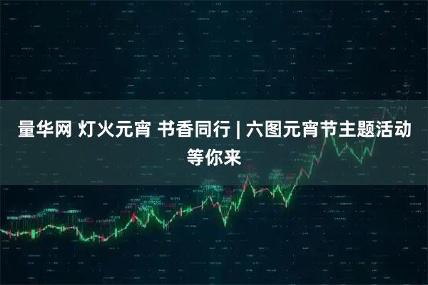 量华网 灯火元宵 书香同行 | 六图元宵节主题活动等你来