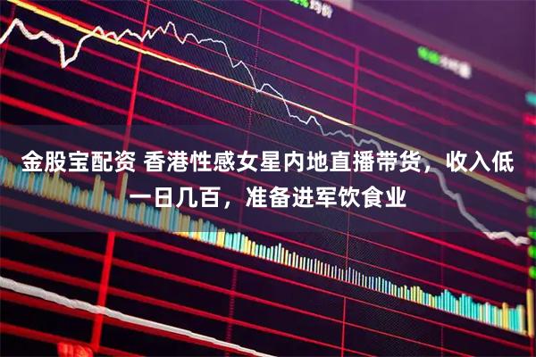 金股宝配资 香港性感女星内地直播带货，收入低一日几百，准备进军饮食业