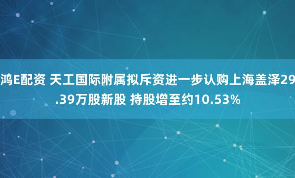 鸿E配资 天工国际附属拟斥资进一步认购上海盖泽29.39万股新股 持股增至约10.53%