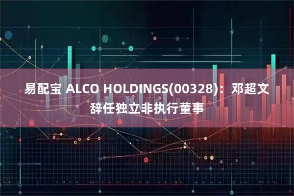 易配宝 ALCO HOLDINGS(00328)：邓超文辞任独立非执行董事