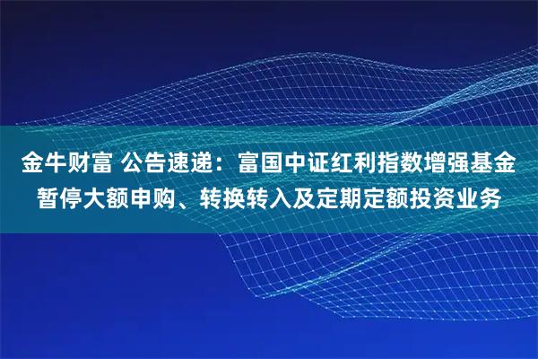 金牛财富 公告速递：富国中证红利指数增强基金暂停大额申购、转换转入及定期定额投资业务