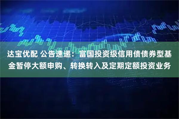 达宝优配 公告速递：富国投资级信用债债券型基金暂停大额申购、转换转入及定期定额投资业务