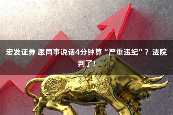 宏发证券 跟同事说话4分钟算“严重违纪”？法院判了！